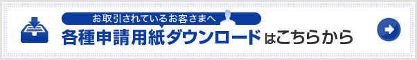 お取引されているお客さまへ 各種申請用紙ダウンロードはこちらから