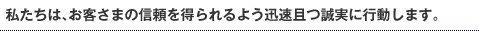 私たちは、お客さまの信頼を得られるよう迅速且つ誠実に行動します。