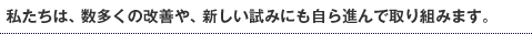 私たちは、数多くの改善や、新しい試みにも自ら進んで取り組みます。