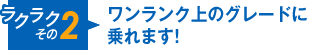 ラクラクその2 ワンランク上のグレードに乗れます！