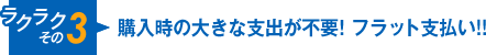 ラクラクその3 購入時の大きな支出が不要！フラット支払い!!